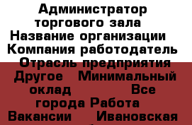 Администратор торгового зала › Название организации ­ Компания-работодатель › Отрасль предприятия ­ Другое › Минимальный оклад ­ 18 000 - Все города Работа » Вакансии   . Ивановская обл.